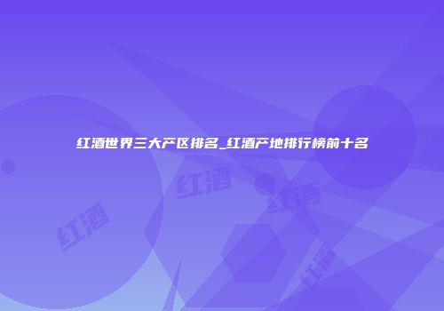 红酒世界三大产区排名_红酒产地排行榜前十名