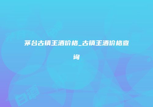 茅台古镇王酒价格_古镇王酒价格查询