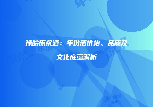 豫皖原浆酒：年份酒价格、品质及文化底蕴解析
