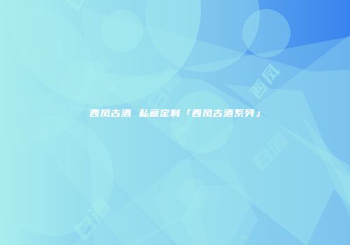 西凤古酒 私藏定制「西凤古酒系列」