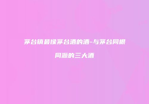 茅台镇最像茅台酒的酒-与茅台同根同源的三大酒