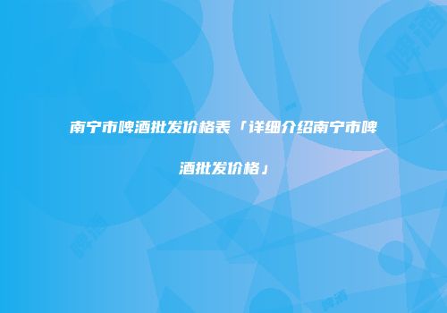 南宁市啤酒批发价格表「详细介绍南宁市啤酒批发价格」