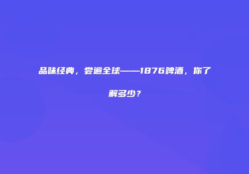 品味经典，尝遍全球——1876啤酒，你了解多少？