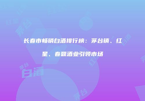 长春市畅销白酒排行榜：茅台镇、红星、春鼎酒业引领市场