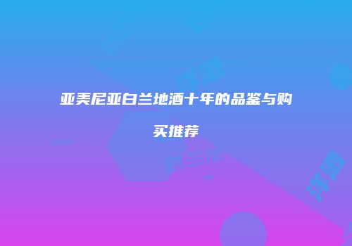 亚美尼亚白兰地酒十年的品鉴与购买推荐