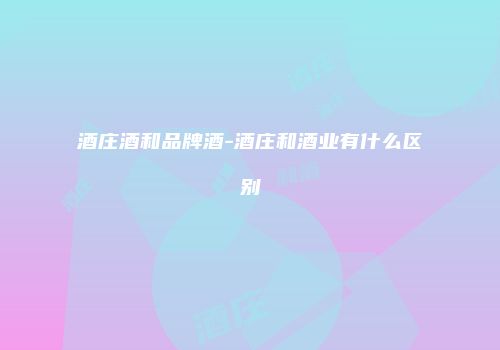 酒庄酒和品牌酒-酒庄和酒业有什么区别
