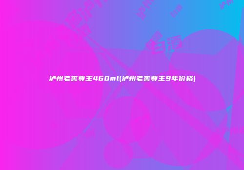 泸州老窖尊王460ml(泸州老窖尊王9年价格)