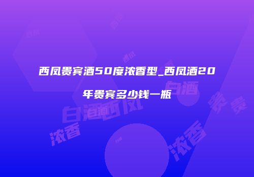 西凤贵宾酒50度浓香型_西凤酒20年贵宾多少钱一瓶