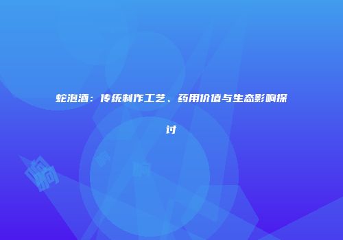 蛇泡酒：传统制作工艺、药用价值与生态影响探讨