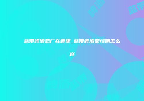 蓝带啤酒总厂在哪里_蓝带啤酒总经销怎么样