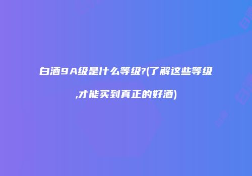 白酒9A级是什么等级?(了解这些等级,才能买到真正的好酒)