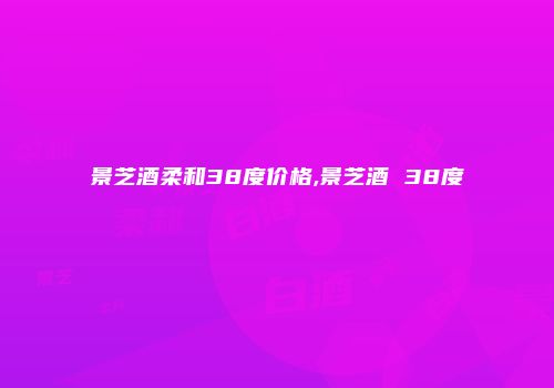 景芝酒柔和38度价格,景芝酒 38度