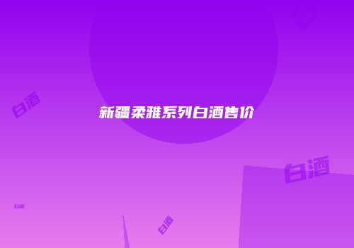 新疆柔雅系列白酒售价