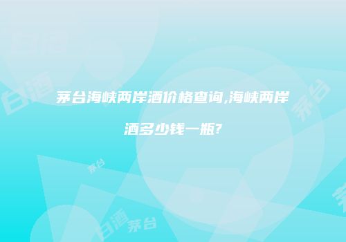 茅台海峡两岸酒价格查询,海峡两岸酒多少钱一瓶?