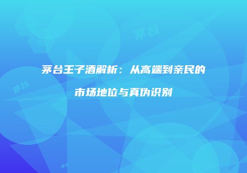 茅台王子酒解析：从高端到亲民的市场地位与真伪识别