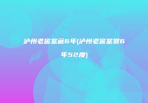 泸州老窖鉴藏6年(泸州老窖鉴赏6年52度)