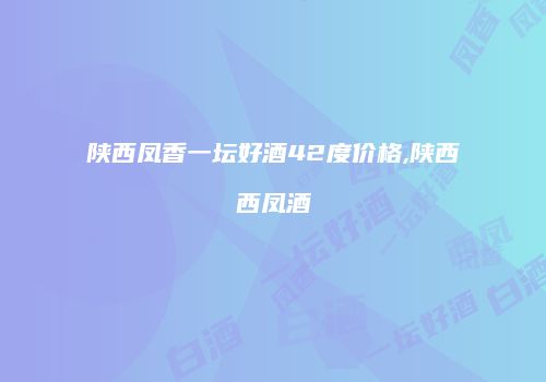 陕西凤香一坛好酒42度价格,陕西西凤酒