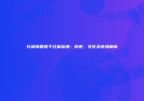 长城梅鹿辄干红葡萄酒：历史、文化及市场解析