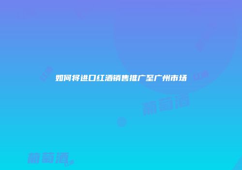 如何将进口红酒销售推广至广州市场