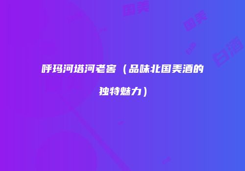 呼玛河塔河老窖（品味北国美酒的独特魅力）