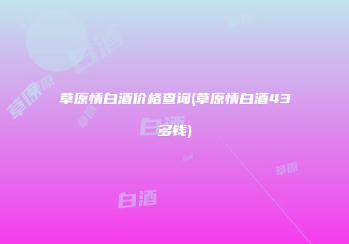 草原情白酒价格查询(草原情白酒43多钱)