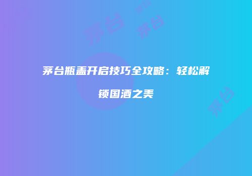 茅台瓶盖开启技巧全攻略：轻松解锁国酒之美