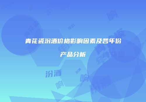 青花瓷汾酒价格影响因素及各年份产品分析