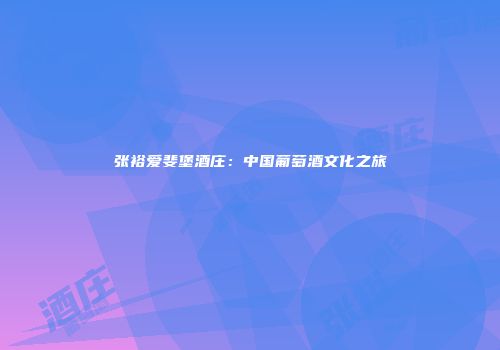 张裕爱斐堡酒庄：中国葡萄酒文化之旅