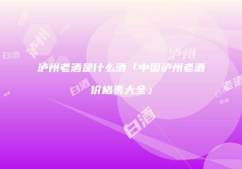 泸州老酒是什么酒「中国泸州老酒价格表大全」