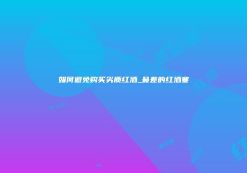 如何避免购买劣质红酒_最差的红酒塞