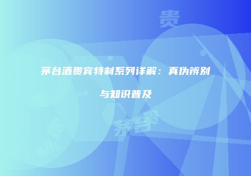 茅台酒贵宾特制系列详解：真伪辨别与知识普及