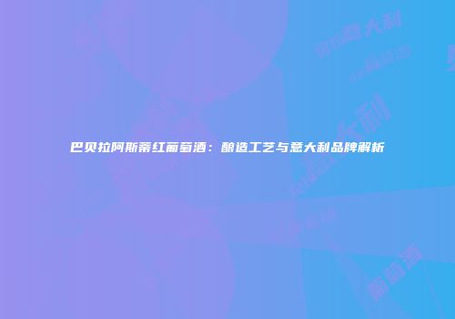 巴贝拉阿斯蒂红葡萄酒：酿造工艺与意大利品牌解析