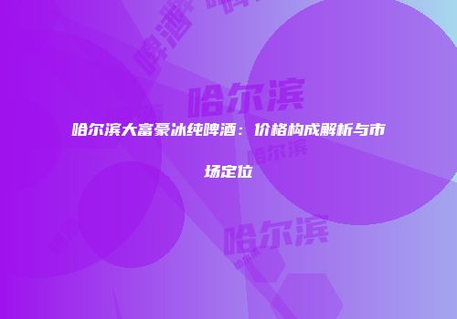 哈尔滨大富豪冰纯啤酒：价格构成解析与市场定位