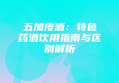 五加皮酒：特色药酒饮用指南与区别解析