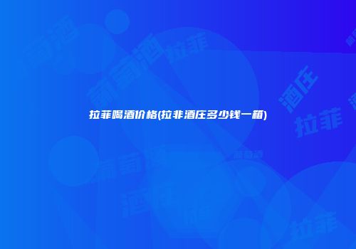 拉菲喝酒价格(拉非酒庄多少钱一箱)