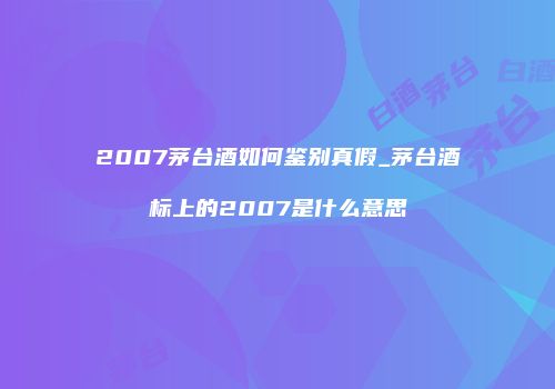 2007茅台酒如何鉴别真假_茅台酒标上的2007是什么意思