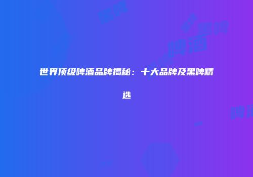 世界顶级啤酒品牌揭秘：十大品牌及黑啤精选