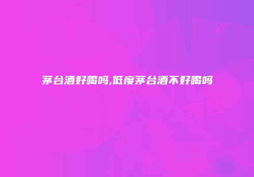 茅台酒好喝吗,低度茅台酒不好喝吗