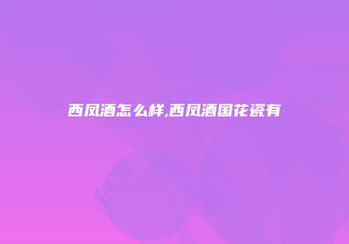西凤酒怎么样,西凤酒国花瓷有