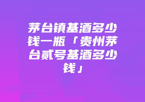 茅台镇基酒多少钱一瓶「贵州茅台贰号基酒多少钱」