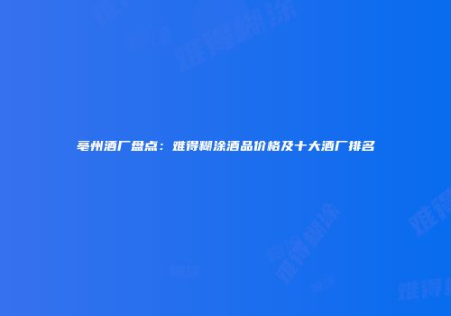 亳州酒厂盘点：难得糊涂酒品价格及十大酒厂排名