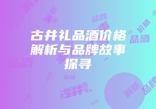 古井礼品酒价格解析与品牌故事探寻