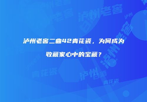 泸州老窖二曲42青花瓷，为何成为收藏家心中的宝藏？