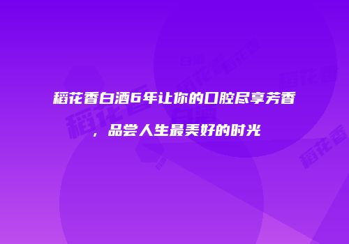 稻花香白酒6年让你的口腔尽享芳香，品尝人生最美好的时光