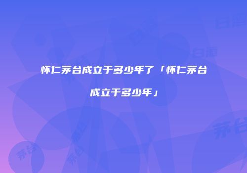 怀仁茅台成立于多少年了「怀仁茅台成立于多少年」