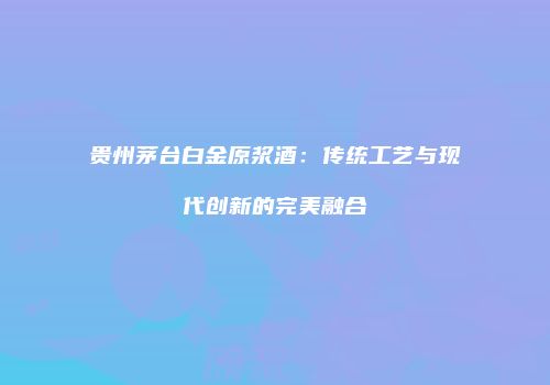 贵州茅台白金原浆酒：传统工艺与现代创新的完美融合