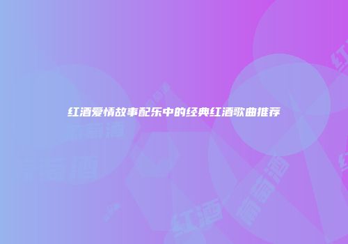 红酒爱情故事配乐中的经典红酒歌曲推荐