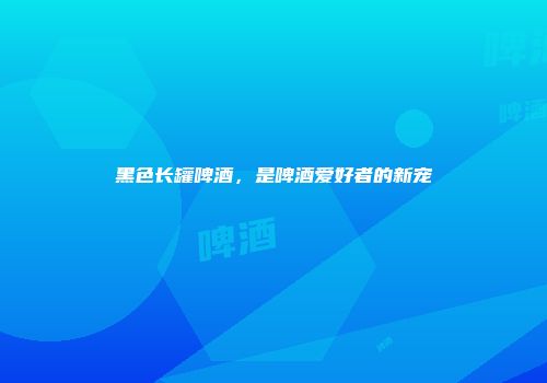 黑色长罐啤酒，是啤酒爱好者的新宠
