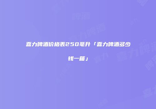 喜力啤酒价格表250毫升「喜力啤酒多少钱一箱」