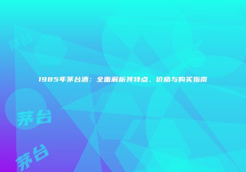 1985年茅台酒：全面解析其特点、价格与购买指南